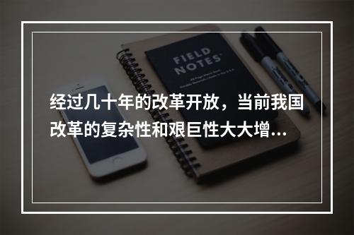 经过几十年的改革开放，当前我国改革的复杂性和艰巨性大大增强，