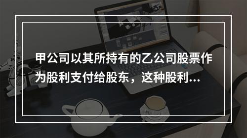 甲公司以其所持有的乙公司股票作为股利支付给股东，这种股利支付