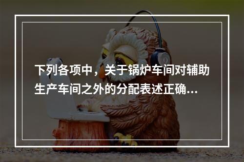 下列各项中，关于锅炉车间对辅助生产车间之外的分配表述正确的是