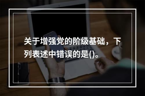 关于增强党的阶级基础，下列表述中错误的是()。