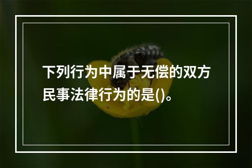 下列行为中属于无偿的双方民事法律行为的是()。