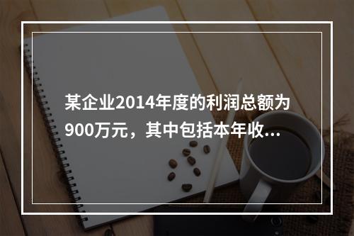 某企业2014年度的利润总额为900万元，其中包括本年收到的