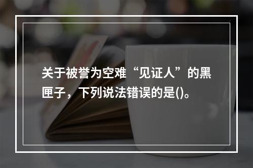 关于被誉为空难“见证人”的黑匣子，下列说法错误的是()。