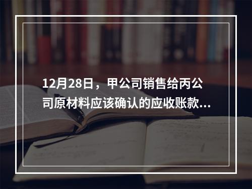 12月28日，甲公司销售给丙公司原材料应该确认的应收账款为（