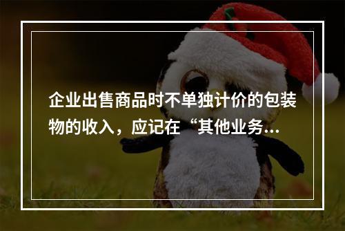 企业出售商品时不单独计价的包装物的收入，应记在“其他业务收入