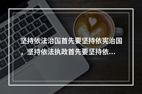 坚持依法治国首先要坚持依宪治国，坚持依法执政首先要坚持依宪执