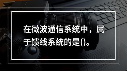 在微波通信系统中，属于馈线系统的是()。