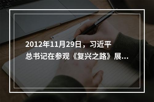 2012年11月29日，习近平总书记在参观《复兴之路》展览时