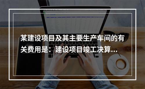 某建设项目及其主要生产车间的有关费用是：建设项目竣工决算的建