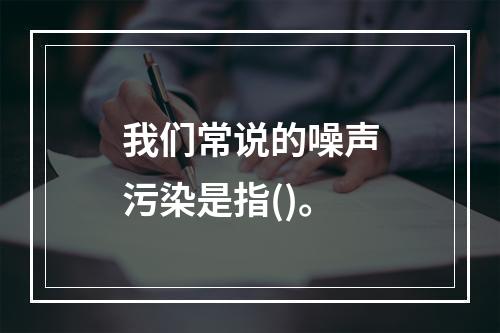 我们常说的噪声污染是指()。