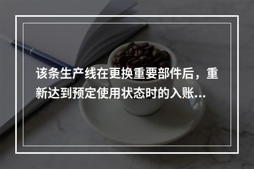 该条生产线在更换重要部件后，重新达到预定使用状态时的入账价值