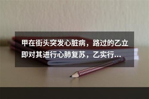 甲在街头突发心脏病，路过的乙立即对其进行心肺复苏，乙实行心外