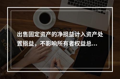 出售固定资产的净损益计入资产处置损益，不影响所有者权益总额的