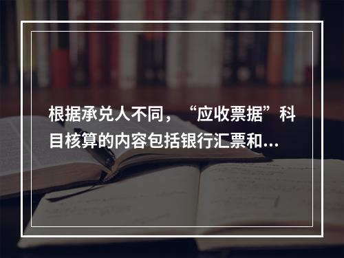 根据承兑人不同，“应收票据”科目核算的内容包括银行汇票和商业