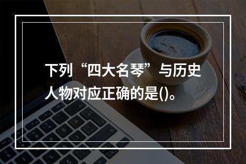 下列“四大名琴”与历史人物对应正确的是()。