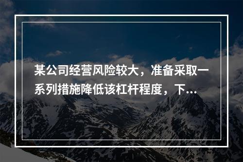 某公司经营风险较大，准备采取一系列措施降低该杠杆程度，下列措