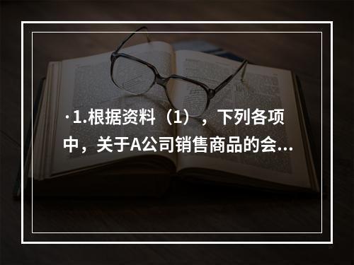 ·1.根据资料（1），下列各项中，关于A公司销售商品的会计处