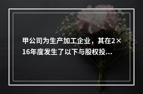 甲公司为生产加工企业，其在2×16年度发生了以下与股权投资相