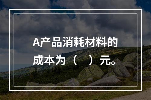 A产品消耗材料的成本为（　）元。