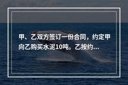 甲、乙双方签订一份合同，约定甲向乙购买水泥10吨。乙按约定日