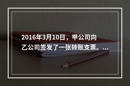 2016年3月10日，甲公司向乙公司签发了一张转账支票。乙公