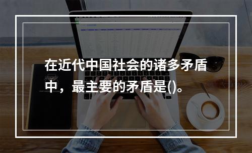 在近代中国社会的诸多矛盾中，最主要的矛盾是()。