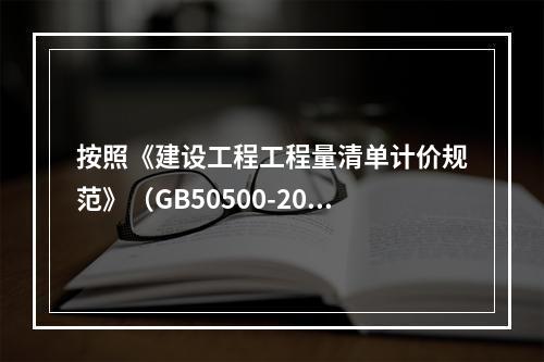 按照《建设工程工程量清单计价规范》（GB50500-2013