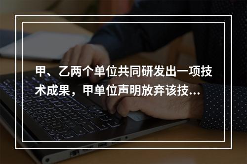 甲、乙两个单位共同研发出一项技术成果，甲单位声明放弃该技术成