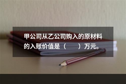 甲公司从乙公司购入的原材料的入账价值是（　　）万元。