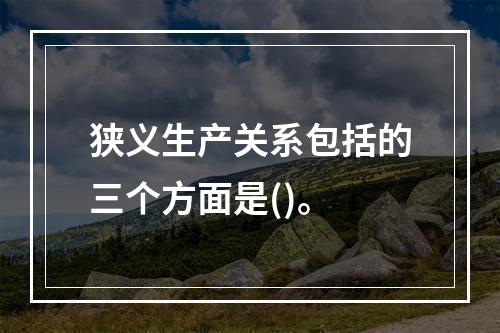 狭义生产关系包括的三个方面是()。