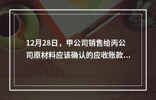 12月28日，甲公司销售给丙公司原材料应该确认的应收账款为（