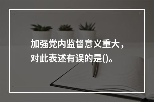 加强党内监督意义重大，对此表述有误的是()。