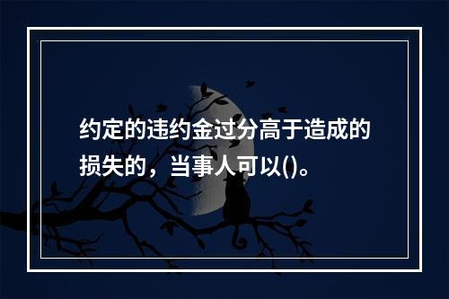 约定的违约金过分高于造成的损失的，当事人可以()。