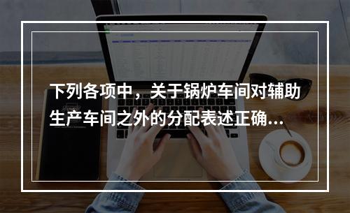 下列各项中，关于锅炉车间对辅助生产车间之外的分配表述正确的是