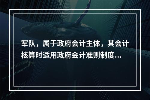 军队，属于政府会计主体，其会计核算时适用政府会计准则制度。（