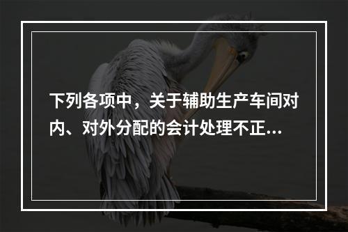 下列各项中，关于辅助生产车间对内、对外分配的会计处理不正确的