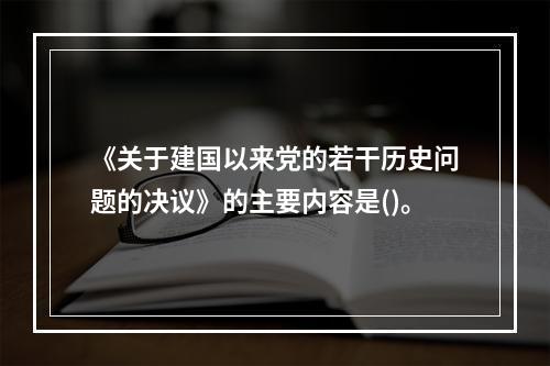 《关于建国以来党的若干历史问题的决议》的主要内容是()。