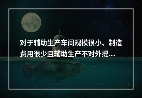 对于辅助生产车间规模很小、制造费用很少且辅助生产不对外提供产