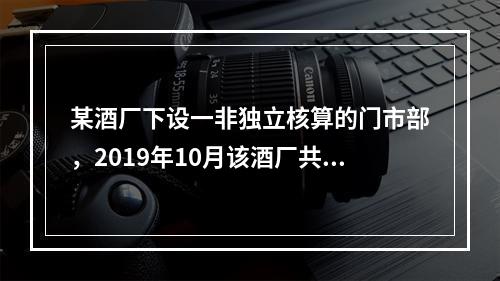 某酒厂下设一非独立核算的门市部，2019年10月该酒厂共生产