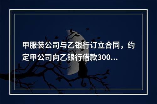 甲服装公司与乙银行订立合同，约定甲公司向乙银行借款300万元