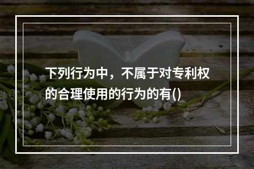 下列行为中，不属于对专利权的合理使用的行为的有()