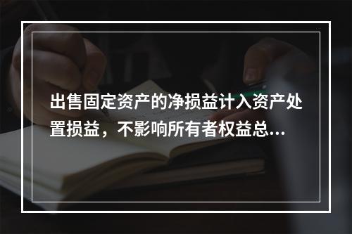 出售固定资产的净损益计入资产处置损益，不影响所有者权益总额的