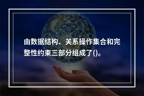 由数据结构、关系操作集合和完整性约束三部分组成了()。