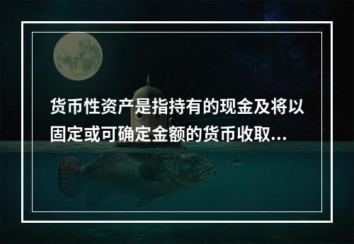 货币性资产是指持有的现金及将以固定或可确定金额的货币收取的资