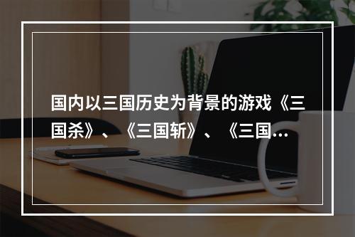 国内以三国历史为背景的游戏《三国杀》、《三国斩》、《三国斗》