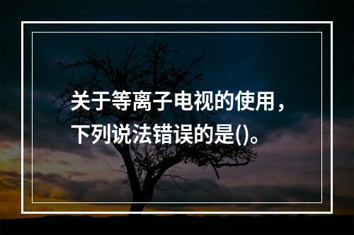 关于等离子电视的使用，下列说法错误的是()。