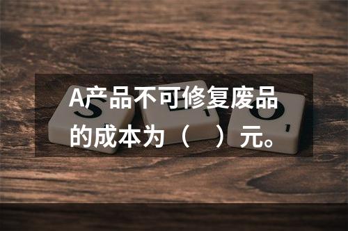 A产品不可修复废品的成本为（　）元。