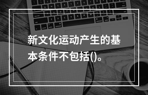 新文化运动产生的基本条件不包括()。