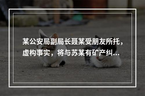 某公安局副局长聂某受朋友所托，虚构事实，将与苏某有矿产纠纷的