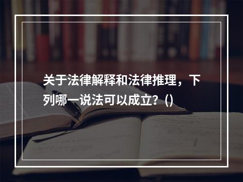 关于法律解释和法律推理，下列哪一说法可以成立？()